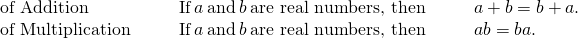 Rendered by QuickLaTeX.com \begin{array}{ccccccc}\text{of Addition}\hfill & & & \text{If}\phantom{\rule{0.2em}{0ex}}a\phantom{\rule{0.2em}{0ex}}\text{and}\phantom{\rule{0.2em}{0ex}}b\phantom{\rule{0.2em}{0ex}}\text{are real numbers, then}\hfill & & & a+b=b+a.\hfill \\ \text{of Multiplication}\hfill & & & \text{If}\phantom{\rule{0.2em}{0ex}}a\phantom{\rule{0.2em}{0ex}}\text{and}\phantom{\rule{0.2em}{0ex}}b\phantom{\rule{0.2em}{0ex}}\text{are real numbers, then}\hfill & & & a·b=b·a.\hfill \end{array}