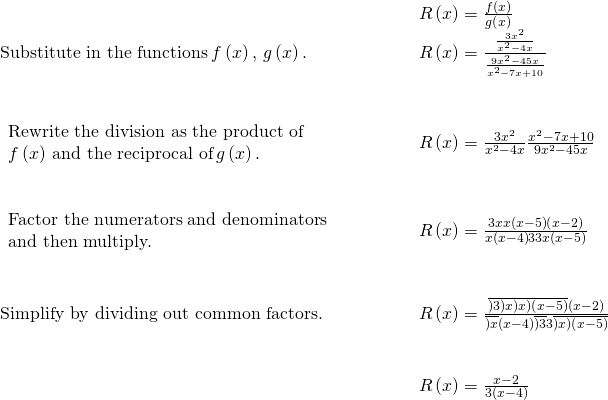\begin{array}{cccc}& & & \phantom{\rule{2em}{0ex}}R\left(x\right)=\frac{f\left(x\right)}{g\left(x\right)}\hfill \\ \text{Substitute in the functions}\phantom{\rule{0.2em}{0ex}}f\left(x\right),\phantom{\rule{0.2em}{0ex}}g\left(x\right).\hfill & & & \phantom{\rule{2em}{0ex}}R\left(x\right)=\frac{\frac{3{x}^{2}}{{x}^{2}-4x}}{\frac{9{x}^{2}-45x}{{x}^{2}-7x+10}}\hfill \\ \\ \\ \begin{array}{c}\text{Rewrite the division as the product of}\hfill \\ f\left(x\right)\phantom{\rule{0.2em}{0ex}}\text{and the reciprocal of}\phantom{\rule{0.2em}{0ex}}g\left(x\right).\hfill \end{array}\hfill & & & \phantom{\rule{2em}{0ex}}R\left(x\right)=\frac{3{x}^{2}}{{x}^{2}-4x}·\frac{{x}^{2}-7x+10}{9{x}^{2}-45x}\hfill \\ \\ \\ \begin{array}{c}\text{Factor the numerators and denominators}\hfill \\ \text{and then multiply.}\hfill \end{array}\hfill & & & \phantom{\rule{2em}{0ex}}R\left(x\right)=\frac{3·x·x·\left(x-5\right)\left(x-2\right)}{x\left(x-4\right)·3·3·x·\left(x-5\right)}\hfill \\ \\ \\ \text{Simplify by dividing out common factors.}\hfill & & & \phantom{\rule{2em}{0ex}}R\left(x\right)=\frac{\overline{)3}·\overline{)x}·\overline{)x}\overline{)\left(x-5\right)}\left(x-2\right)}{\overline{)x}\left(x-4\right)·\overline{)3}·3·\overline{)x}\overline{)\left(x-5\right)}}\hfill \\ \\ \\ & & & \phantom{\rule{2em}{0ex}}R\left(x\right)=\frac{x-2}{3\left(x-4\right)}\hfill \end{array}