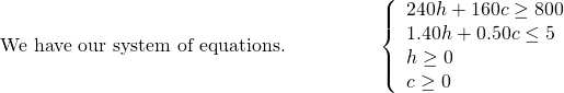 \begin{array}{cccc}\text{We have our system of equations.}\hfill & & & \hfill \phantom{\rule{2em}{0ex}}\left\{\begin{array}{c}240h+160c\ge 800\hfill \\ 1.40h+0.50c\le 5\hfill \\ h\ge 0\hfill \\ c\ge 0\hfill \end{array}\hfill \end{array}