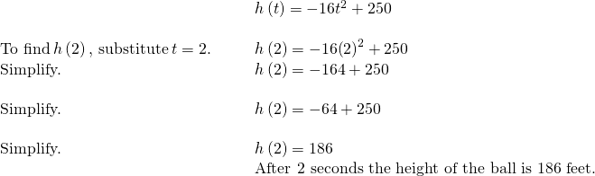 \begin{array}{cccc}& & & h\left(t\right)=-16{t}^{2}+250\hfill \\ \\ \text{To find}\phantom{\rule{0.2em}{0ex}}h\left(2\right),\phantom{\rule{0.2em}{0ex}}\text{substitute}\phantom{\rule{0.2em}{0ex}}t=2.\hfill & & & h\left(2\right)=-16{\left(2\right)}^{2}+250\hfill \\ \text{Simplify.}\hfill & & & h\left(2\right)=-16·4+250\hfill \\ \\ \text{Simplify.}\hfill & & & h\left(2\right)=-64+250\hfill \\ \\ \text{Simplify.}\hfill & & & h\left(2\right)=186\hfill \\ & & & \text{After 2 seconds the height of the ball is 186 feet.}\hfill \end{array}
